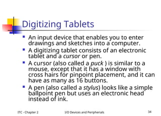ITC - Chapter 2 I/O Devices and Peripherials 34
Digitizing Tablets
 An input device that enables you to enter
drawings and sketches into a computer.
 A digitizing tablet consists of an electronic
tablet and a cursor or pen.
 A cursor (also called a puck ) is similar to a
mouse, except that it has a window with
cross hairs for pinpoint placement, and it can
have as many as 16 buttons.
 A pen (also called a stylus) looks like a simple
ballpoint pen but uses an electronic head
instead of ink.
 