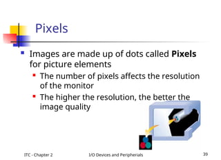 ITC - Chapter 2 I/O Devices and Peripherials 39
 Images are made up of dots called Pixels
for picture elements

The number of pixels affects the resolution
of the monitor

The higher the resolution, the better the
image quality
Pixels
 
