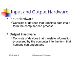 ITC - Chapter 2 I/O Devices and Peripherials 4
Input and Output Hardware
 Input Hardware
Consists of devices that translate data into a
form the computer can process.
 Output Hardware
Consists of devices that translate information
processed by the computer into the form that
humans can understand
 