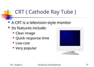 ITC - Chapter 2 I/O Devices and Peripherials 41
 A CRT is a television-style monitor
 Its features include:
 Clear image
 Quick response time
 Low cost
 Very popular
CRT ( Cathode Ray Tube )
 