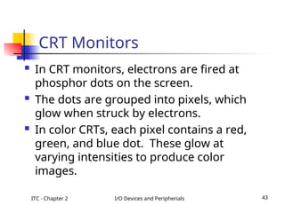 ITC - Chapter 2 I/O Devices and Peripherials 43
CRT Monitors
 In CRT monitors, electrons are fired at
phosphor dots on the screen.
 The dots are grouped into pixels, which
glow when struck by electrons.
 In color CRTs, each pixel contains a red,
green, and blue dot. These glow at
varying intensities to produce color
images.
 