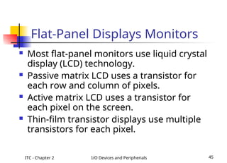 ITC - Chapter 2 I/O Devices and Peripherials 45
Flat-Panel Displays Monitors
 Most flat-panel monitors use liquid crystal
display (LCD) technology.
 Passive matrix LCD uses a transistor for
each row and column of pixels.
 Active matrix LCD uses a transistor for
each pixel on the screen.
 Thin-film transistor displays use multiple
transistors for each pixel.
 