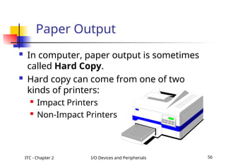 ITC - Chapter 2 I/O Devices and Peripherials 56
Paper Output
 In computer, paper output is sometimes
called Hard Copy.
 Hard copy can come from one of two
kinds of printers:
 Impact Printers
 Non-Impact Printers
 