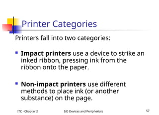 ITC - Chapter 2 I/O Devices and Peripherials 57
Printer Categories
Printers fall into two categories:
 Impact printers use a device to strike an
inked ribbon, pressing ink from the
ribbon onto the paper.
 Non-impact printers use different
methods to place ink (or another
substance) on the page.
 