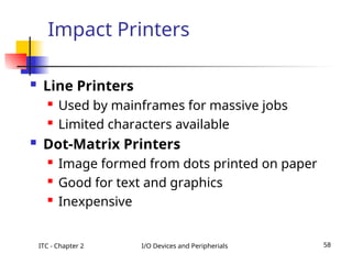 ITC - Chapter 2 I/O Devices and Peripherials 58
Impact Printers
 Line Printers
 Used by mainframes for massive jobs
 Limited characters available
 Dot-Matrix Printers
 Image formed from dots printed on paper
 Good for text and graphics
 Inexpensive
 