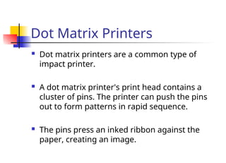 Dot Matrix Printers
 Dot matrix printers are a common type of
impact printer.
 A dot matrix printer's print head contains a
cluster of pins. The printer can push the pins
out to form patterns in rapid sequence.
 The pins press an inked ribbon against the
paper, creating an image.
 