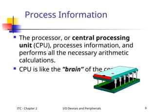 ITC - Chapter 2 I/O Devices and Peripherials 6
Process Information
 The processor, or central processing
unit (CPU), processes information, and
performs all the necessary arithmetic
calculations.
 CPU is like the “brain” of the computer.
 