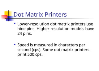 Dot Matrix Printers
 Lower-resolution dot matrix printers use
nine pins. Higher-resolution models have
24 pins.
 Speed is measured in characters per
second (cps). Some dot matrix printers
print 500 cps.
 