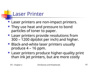ITC - Chapter 2 I/O Devices and Peripherials 63
Laser Printer
 Laser printers are non-impact printers.
 They use heat and pressure to bond
particles of toner to paper.
 Laser printers provide resolutions from
300 – 1200 dpi(dot per inch) and higher.
 Black-and-white laser printers usually
produce 4 – 16 ppm.
 Laser printers produce higher-quality print
than ink jet printers, but are more costly
 