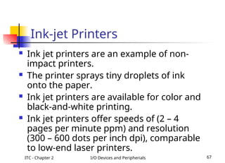ITC - Chapter 2 I/O Devices and Peripherials 67
Ink-jet Printers
 Ink jet printers are an example of non-
impact printers.
 The printer sprays tiny droplets of ink
onto the paper.
 Ink jet printers are available for color and
black-and-white printing.
 Ink jet printers offer speeds of (2 – 4
pages per minute ppm) and resolution
(300 – 600 dots per inch dpi), comparable
to low-end laser printers.
 