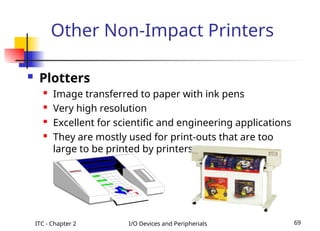ITC - Chapter 2 I/O Devices and Peripherials 69
Other Non-Impact Printers
 Plotters
 Image transferred to paper with ink pens
 Very high resolution
 Excellent for scientific and engineering applications
 They are mostly used for print-outs that are too
large to be printed by printers.
 