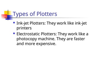 Types of Plotters
 Ink-jet Plotters: They work like ink-jet
printers
 Electrostatic Plotters: They work like a
photocopy machine. They are faster
and more expensive.
 