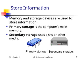 ITC - Chapter 2 I/O Devices and Peripherials 8
Store Information
 Memory and storage devices are used to
store information.
 Primary storage is the computer’s main
memory.
 Secondary storage uses disks or other
media.
Primary storage Secondary storage
 