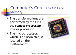 ITC - Chapter 2 I/O Devices and Peripherials 9
Computer’s Core: The CPU and
Memory
 The transformations are
performed by the CPU -
the central processing
unit or processor.
 The microprocessor,
which is a silicon chip, is
located on the
motherboard.
 