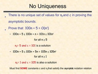 There is no unique set of values for n0 and c in proving the
asymptotic bounds.
Prove that 100n + 5 = O(n2)
– 100n + 5 ≤ 100n + n = 101n ≤ 101n2
for all n ≥ 5
n0= 5 and c = 101 is a solution
– 100n + 5 ≤ 100n + 5n = 105n ≤ 105n2
for all n ≥ 1
n0= 1 and c = 105 is also a solution
Must find SOME constants c and n0that satisfy the asymptotic notation relation
No Uniqueness
•
•
 