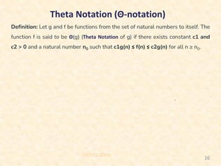 Theta Notation (Θ-notation)
Definition: Let g and f be functions from the set of natural numbers to itself. The
function f is said to be Θ(g) (Theta Notation of g) if there exists constant c1 and
c2 > 0 and a natural number n0 such that c1g(n) ≤ f(n) ≤ c2g(n) for all n ≥ n0.
CS3102 (DAA)
16
 