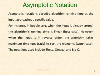 Asymptotic Notation
Asymptotic notations describe algorithm running time as the
input approaches a specific value.
For instance, in bubble sort, when the input is already sorted,
the algorithm's running time is linear (best case). However,
when the input is in reverse order, the algorithm takes
maximum time (quadratic) to sort the elements (worst case).
The notations used include Theta, Omega, and Big-O.
CS3102 (DAA)
4
 
