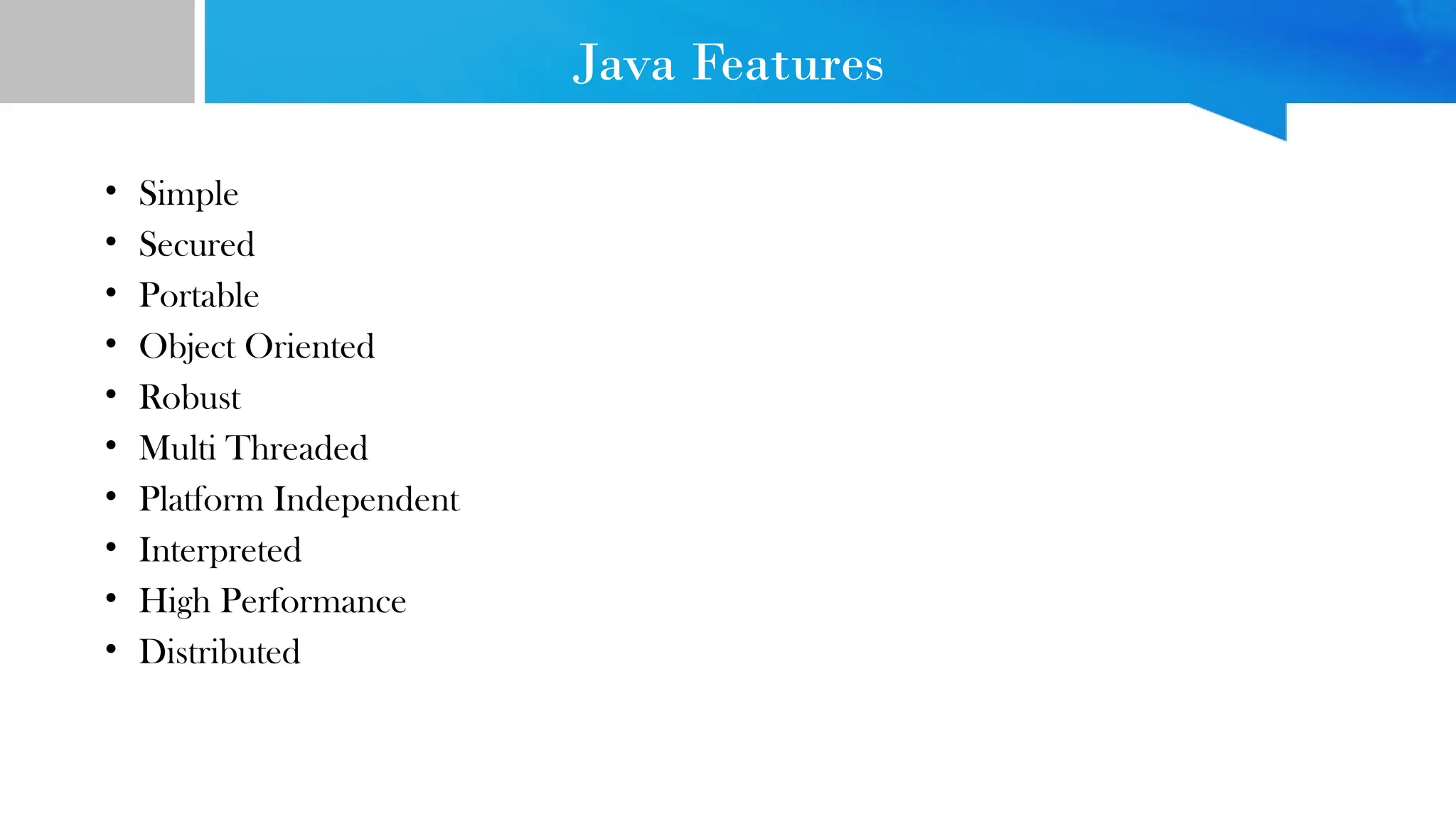 Java Features
• Simple
• Secured
• Portable
• Object Oriented
• Robust
• Multi Threaded
• Platform Independent
• Interpreted
• High Performance
• Distributed
 