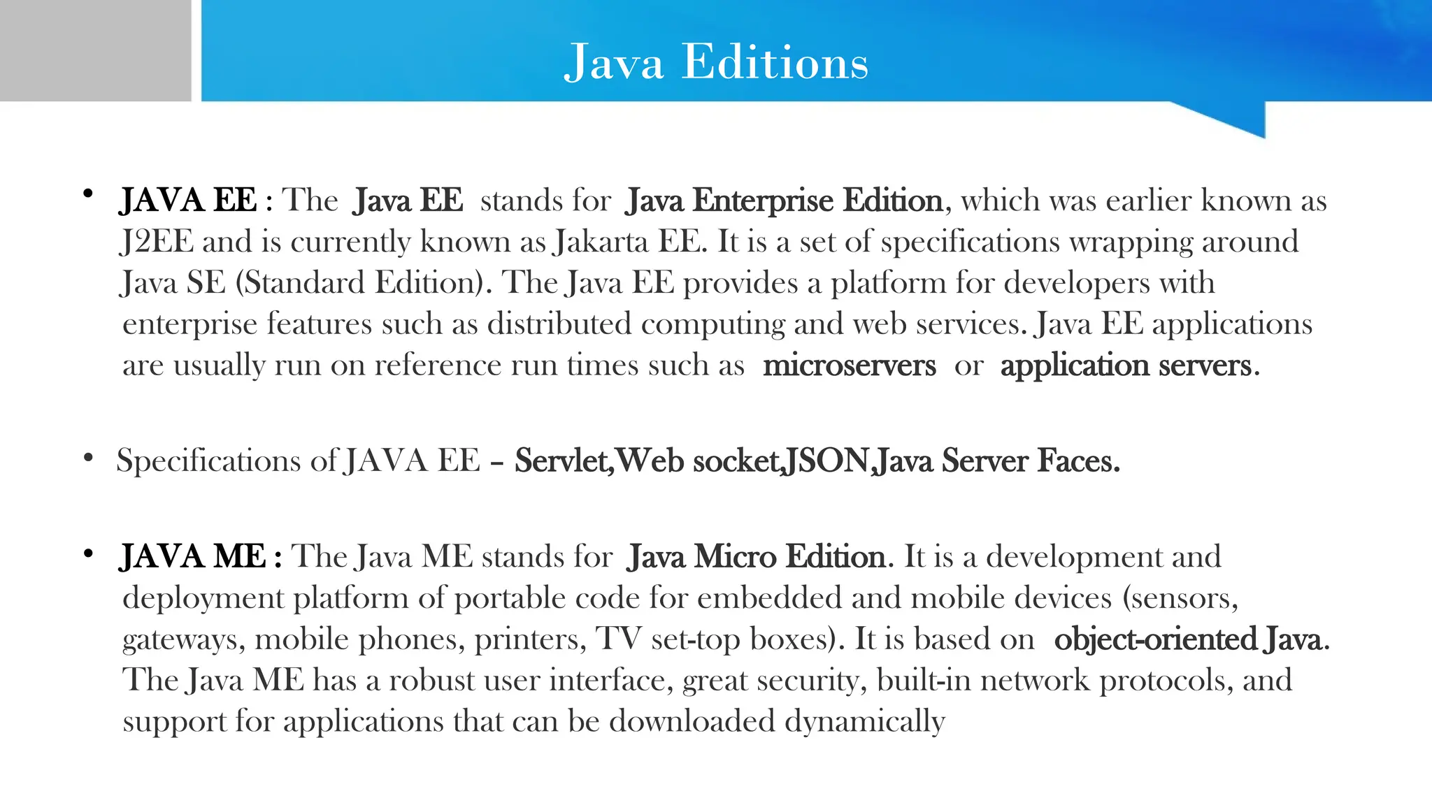 Java Editions
• JAVA EE : The Java EE stands for Java Enterprise Edition, which was earlier known as
J2EE and is currently known as Jakarta EE. It is a set of specifications wrapping around
Java SE (Standard Edition). The Java EE provides a platform for developers with
enterprise features such as distributed computing and web services. Java EE applications
are usually run on reference run times such as microservers or application servers.
• Specifications of JAVA EE – Servlet,Web socket,JSON,Java Server Faces.
• JAVA ME : The Java ME stands for Java Micro Edition. It is a development and
deployment platform of portable code for embedded and mobile devices (sensors,
gateways, mobile phones, printers, TV set-top boxes). It is based on object-oriented Java.
The Java ME has a robust user interface, great security, built-in network protocols, and
support for applications that can be downloaded dynamically
 