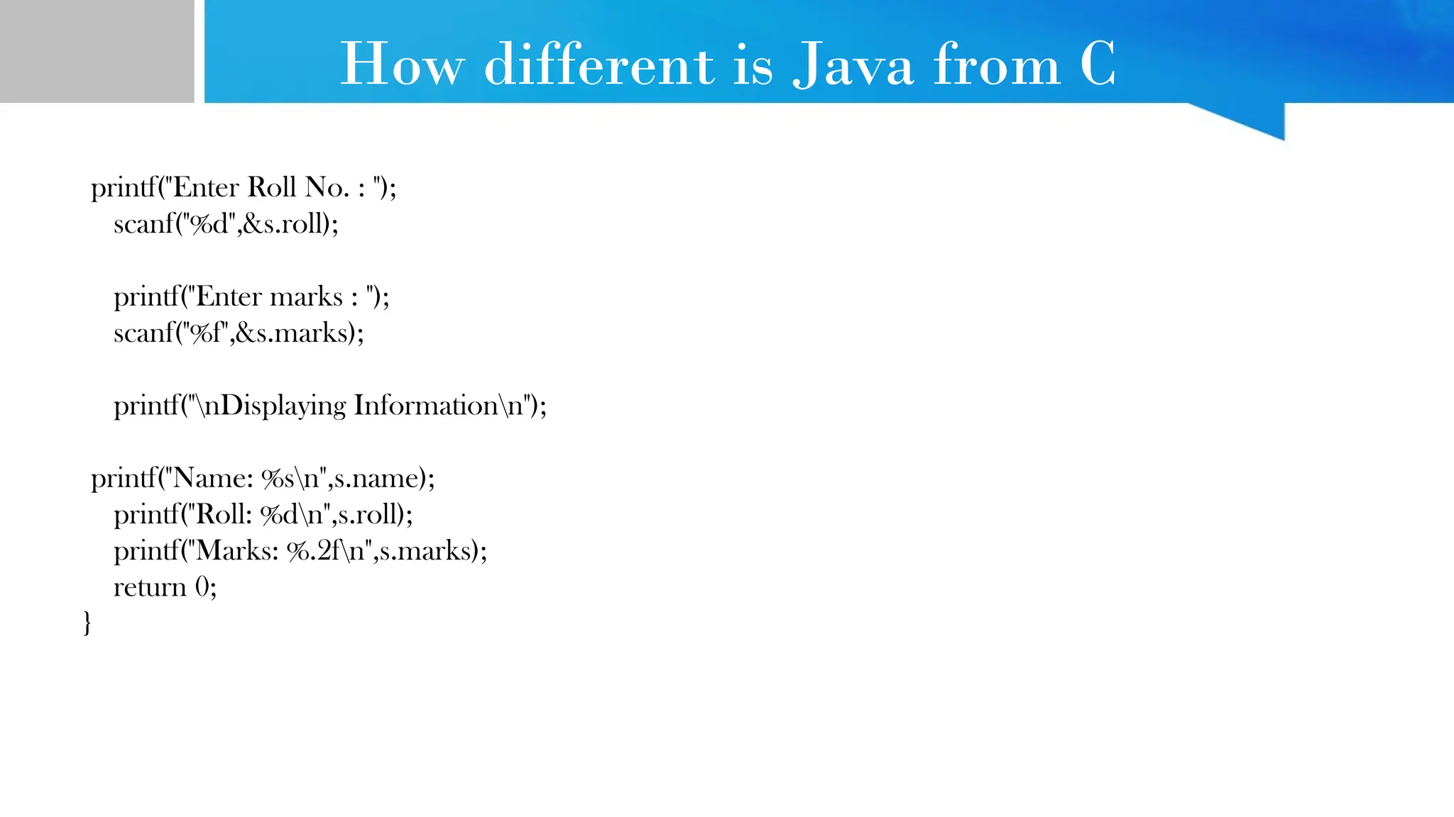 How different is Java from C
printf("Enter Roll No. : ");
scanf("%d",&s.roll);
printf("Enter marks : ");
scanf("%f",&s.marks);
printf("nDisplaying Informationn");
printf("Name: %sn",s.name);
printf("Roll: %dn",s.roll);
printf("Marks: %.2fn",s.marks);
return 0;
}
 