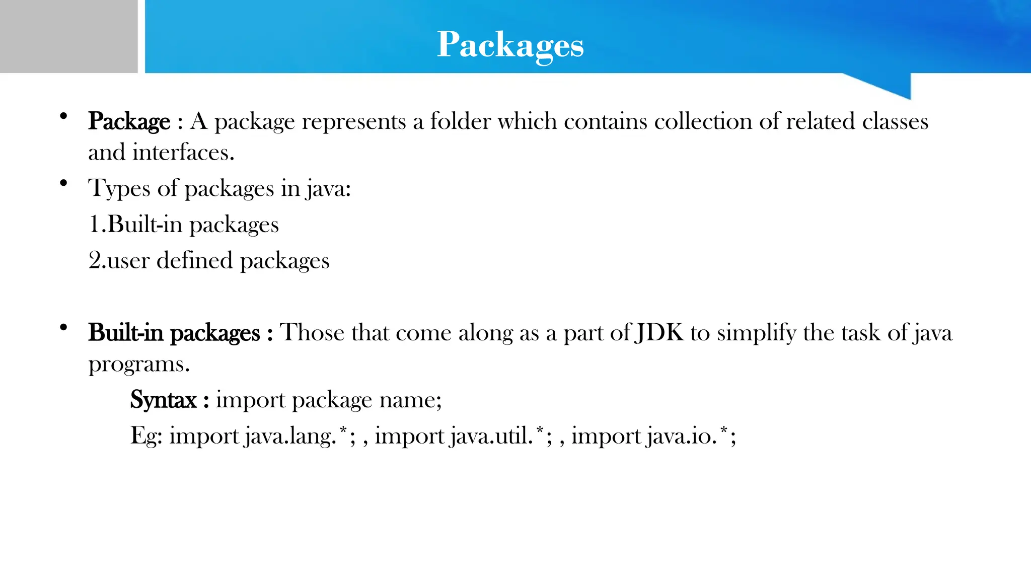 Packages
• Package : A package represents a folder which contains collection of related classes
and interfaces.
• Types of packages in java:
1.Built-in packages
2.user defined packages
• Built-in packages : Those that come along as a part of JDK to simplify the task of java
programs.
Syntax : import package name;
Eg: import java.lang.*; , import java.util.*; , import java.io.*;
 