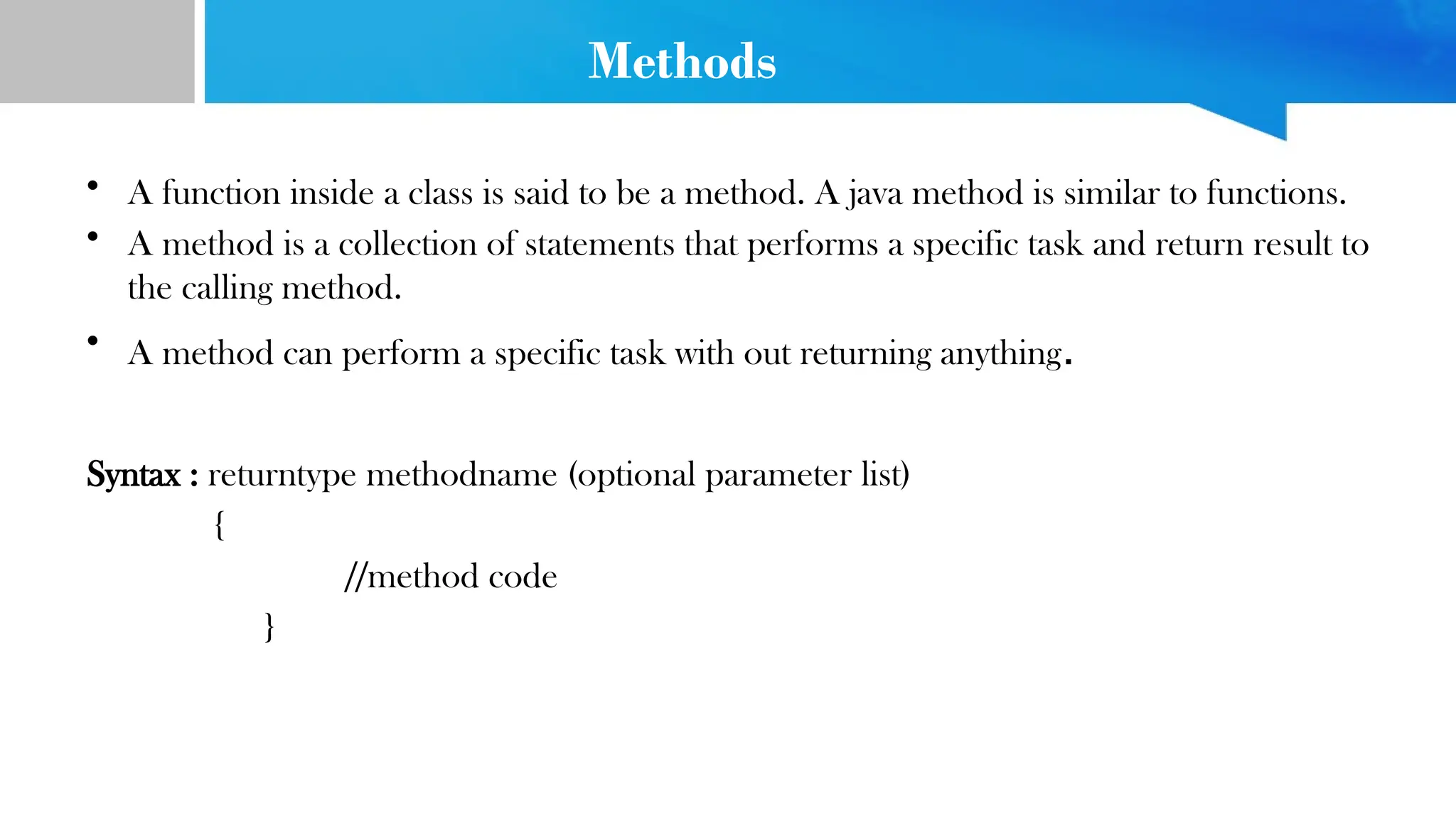 Methods
• A function inside a class is said to be a method. A java method is similar to functions.
• A method is a collection of statements that performs a specific task and return result to
the calling method.
• A method can perform a specific task with out returning anything.
Syntax : returntype methodname (optional parameter list)
{
//method code
}
 