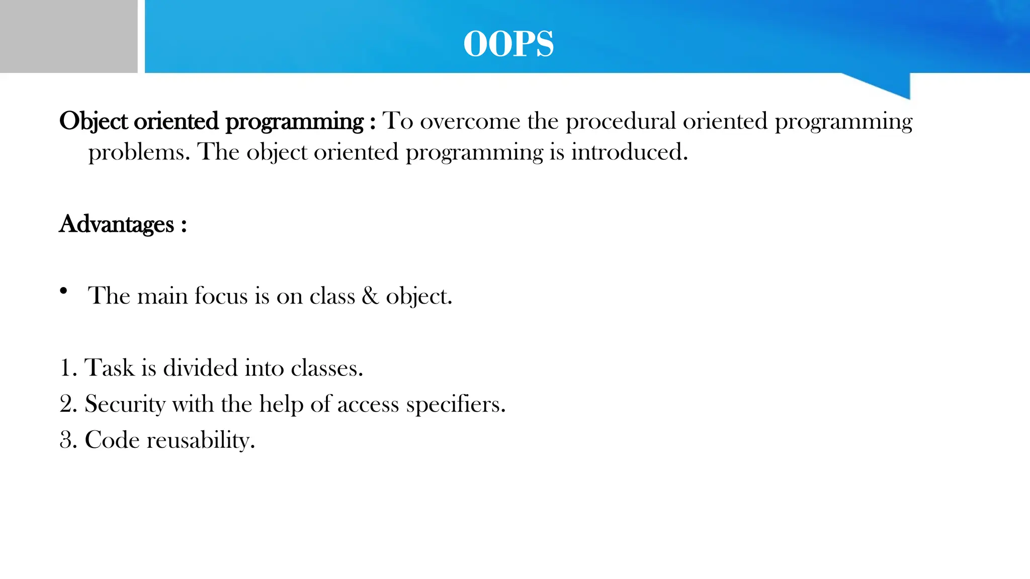 OOPS
Object oriented programming : To overcome the procedural oriented programming
problems. The object oriented programming is introduced.
Advantages :
• The main focus is on class & object.
1. Task is divided into classes.
2. Security with the help of access specifiers.
3. Code reusability.
 