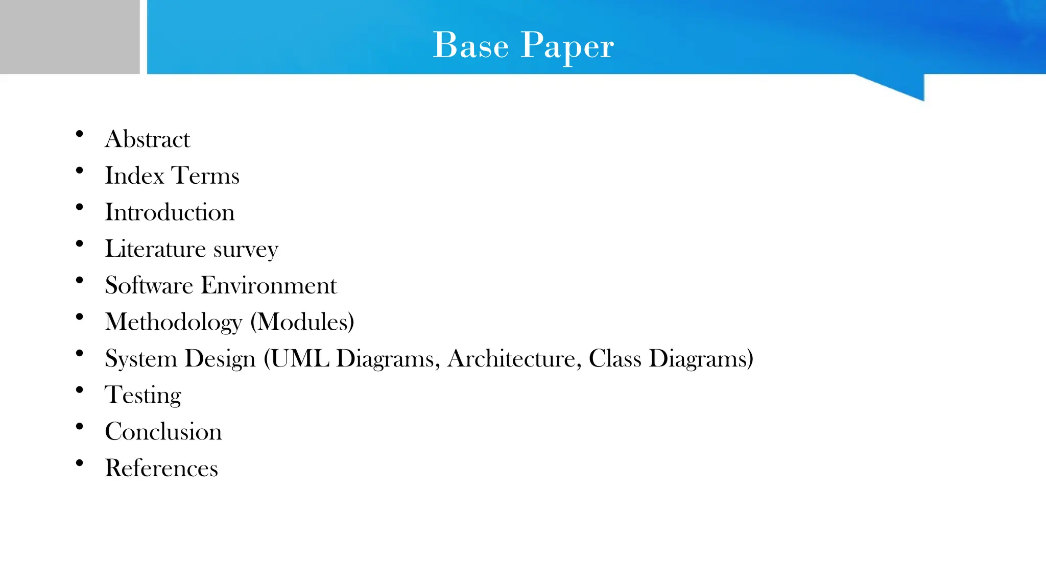 Base Paper
• Abstract
• Index Terms
• Introduction
• Literature survey
• Software Environment
• Methodology (Modules)
• System Design (UML Diagrams, Architecture, Class Diagrams)
• Testing
• Conclusion
• References
 