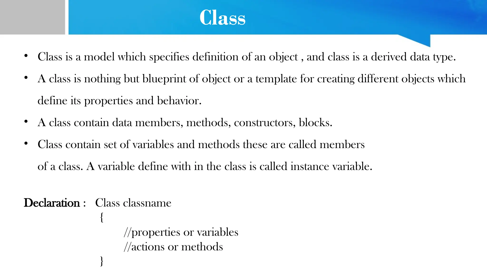 Class
• Class is a model which specifies definition of an object , and class is a derived data type.
• A class is nothing but blueprint of object or a template for creating different objects which
define its properties and behavior.
• A class contain data members, methods, constructors, blocks.
• Class contain set of variables and methods these are called members
of a class. A variable define with in the class is called instance variable.
Declaration : Class classname
{
//properties or variables
//actions or methods
}
 