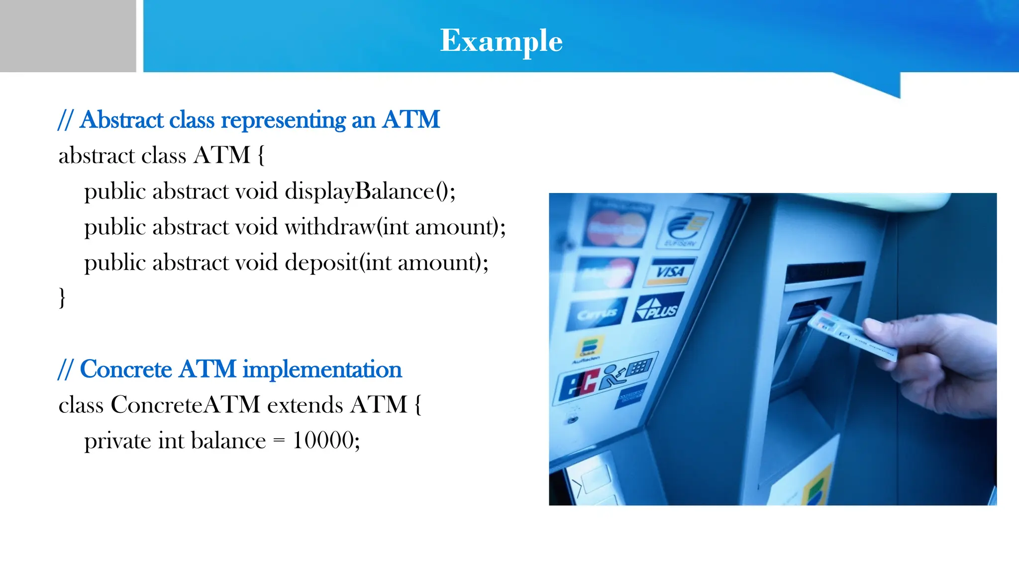 Example
// Abstract class representing an ATM
abstract class ATM {
public abstract void displayBalance();
public abstract void withdraw(int amount);
public abstract void deposit(int amount);
}
// Concrete ATM implementation
class ConcreteATM extends ATM {
private int balance = 10000;
 