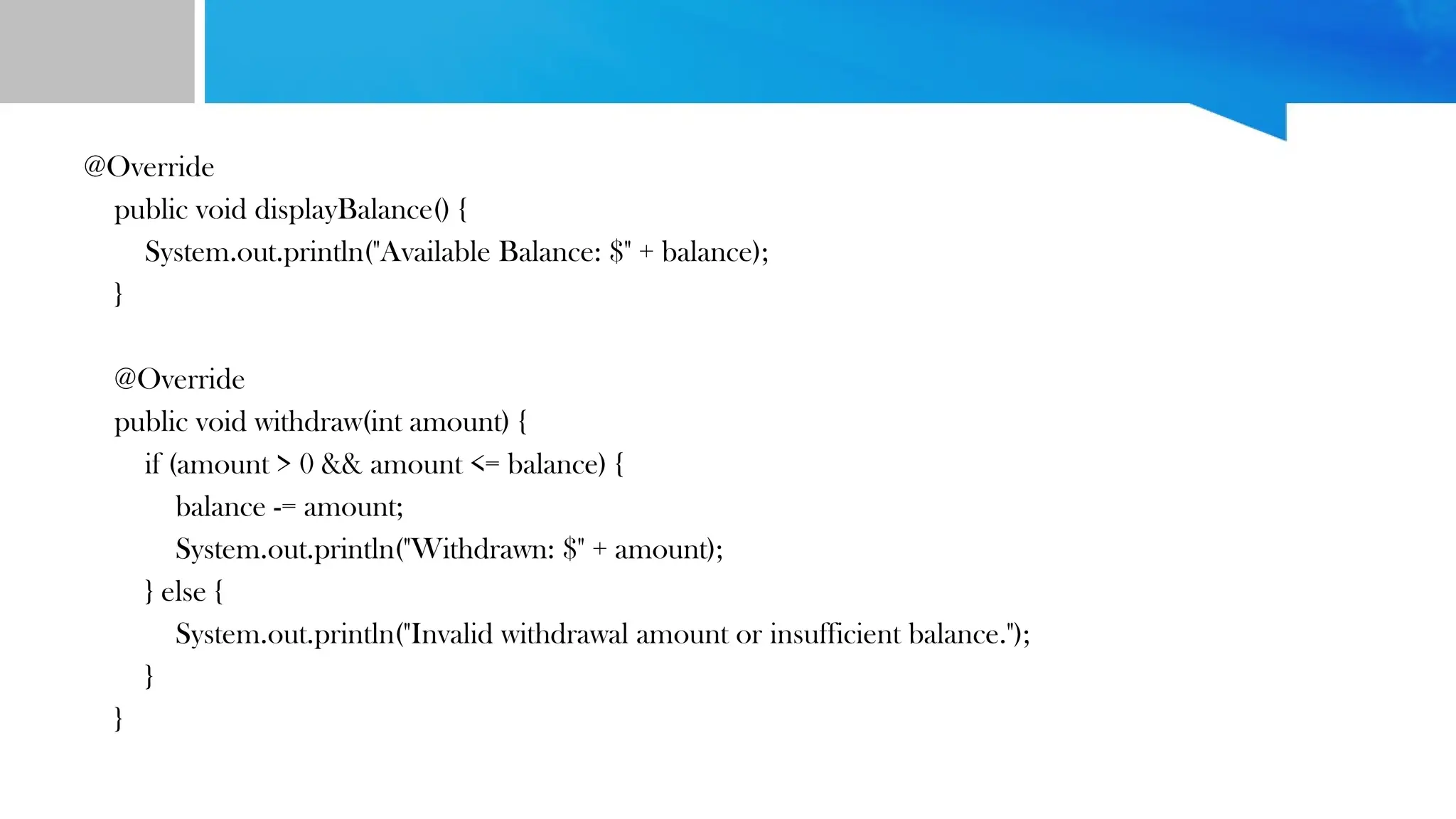 @Override
public void displayBalance() {
System.out.println("Available Balance: $" + balance);
}
@Override
public void withdraw(int amount) {
if (amount > 0 && amount <= balance) {
balance -= amount;
System.out.println("Withdrawn: $" + amount);
} else {
System.out.println("Invalid withdrawal amount or insufficient balance.");
}
}
 