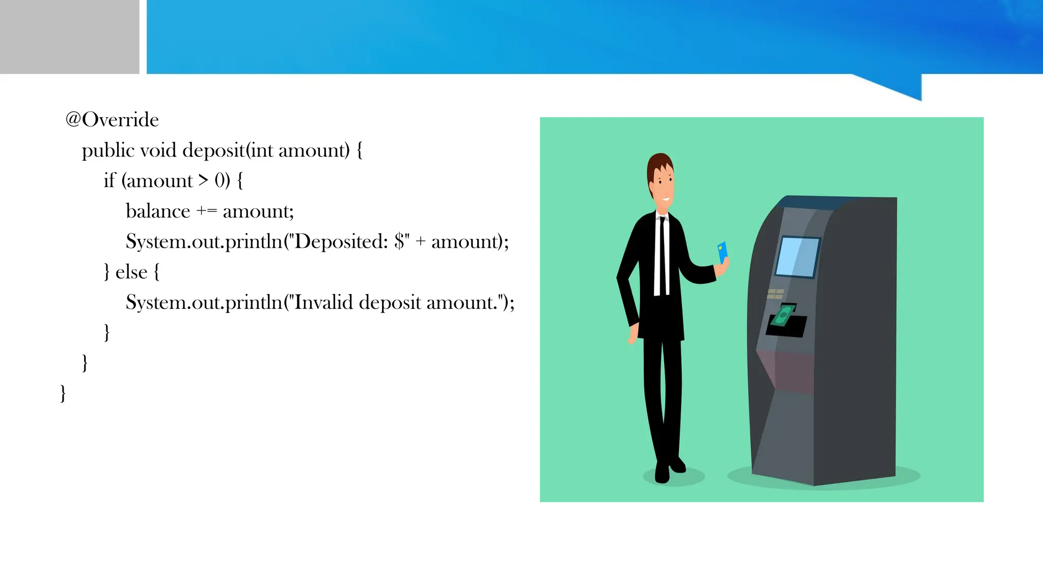 @Override
public void deposit(int amount) {
if (amount > 0) {
balance += amount;
System.out.println("Deposited: $" + amount);
} else {
System.out.println("Invalid deposit amount.");
}
}
}
 