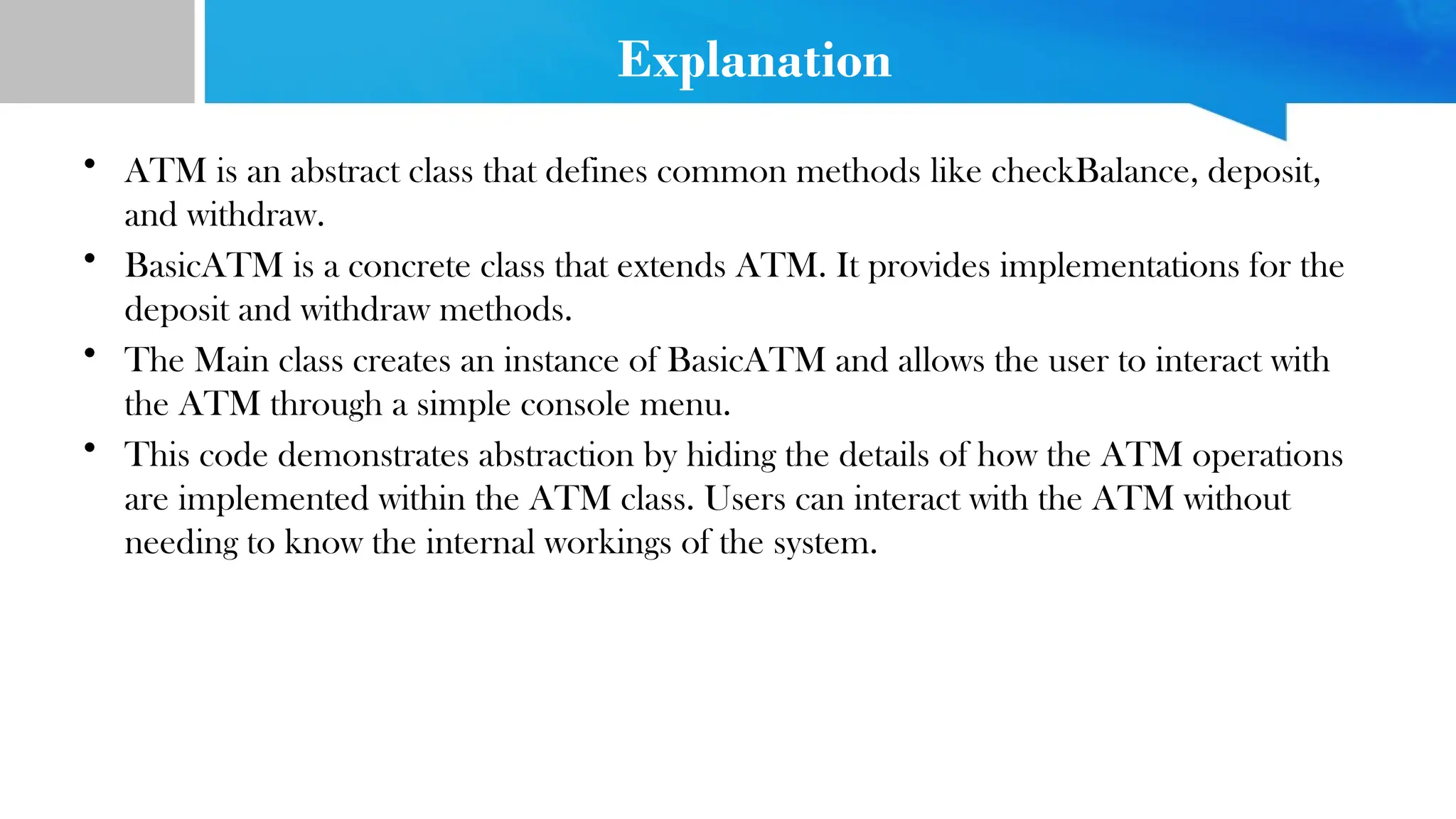 Explanation
• ATM is an abstract class that defines common methods like checkBalance, deposit,
and withdraw.
• BasicATM is a concrete class that extends ATM. It provides implementations for the
deposit and withdraw methods.
• The Main class creates an instance of BasicATM and allows the user to interact with
the ATM through a simple console menu.
• This code demonstrates abstraction by hiding the details of how the ATM operations
are implemented within the ATM class. Users can interact with the ATM without
needing to know the internal workings of the system.
 
