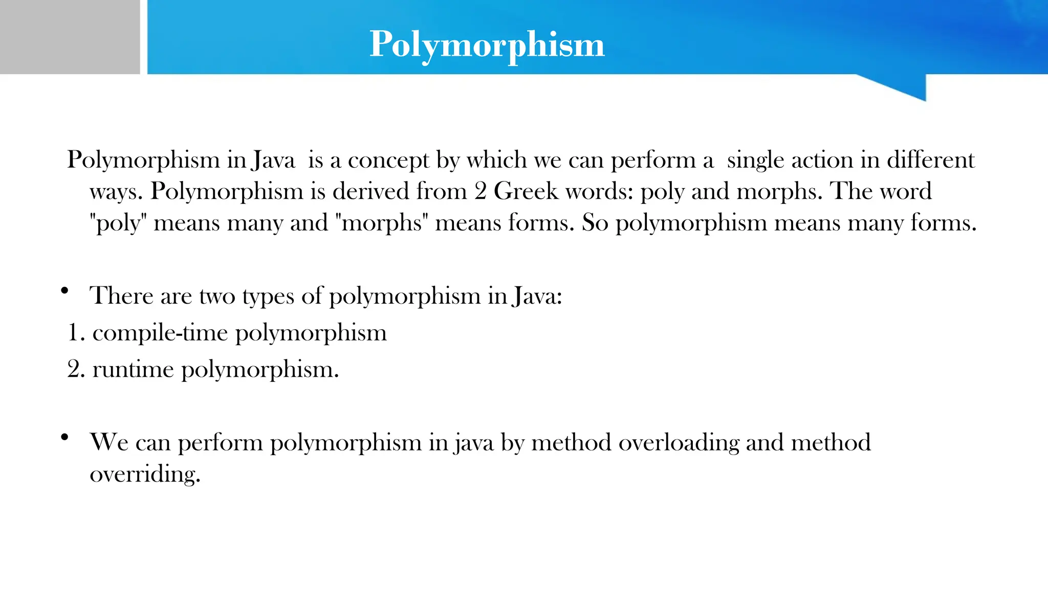 Polymorphism
Polymorphism in Java is a concept by which we can perform a single action in different
ways. Polymorphism is derived from 2 Greek words: poly and morphs. The word
"poly" means many and "morphs" means forms. So polymorphism means many forms.
• There are two types of polymorphism in Java:
1. compile-time polymorphism
2. runtime polymorphism.
• We can perform polymorphism in java by method overloading and method
overriding.
 
