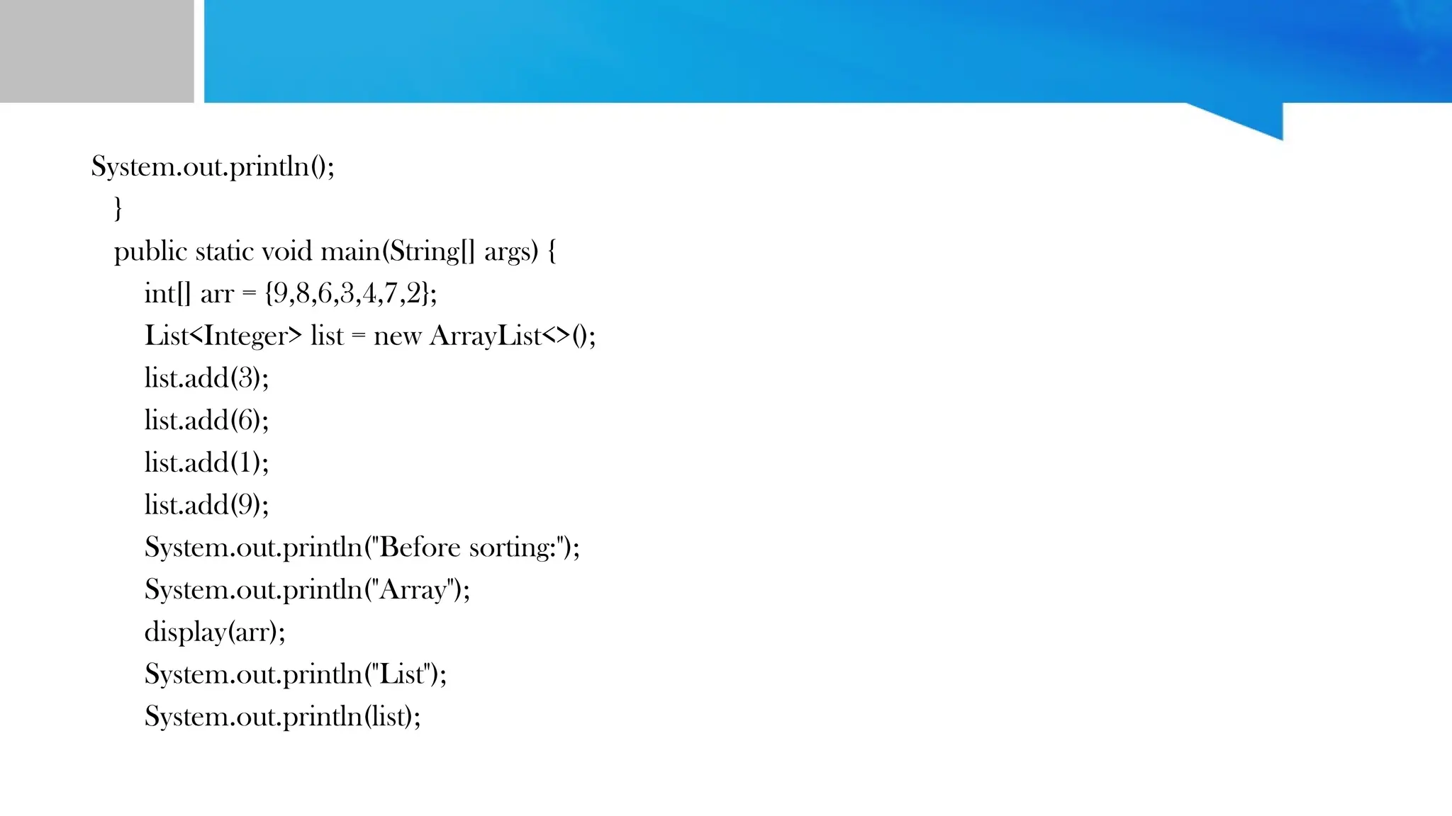System.out.println();
}
public static void main(String[] args) {
int[] arr = {9,8,6,3,4,7,2};
List<Integer> list = new ArrayList<>();
list.add(3);
list.add(6);
list.add(1);
list.add(9);
System.out.println("Before sorting:");
System.out.println("Array");
display(arr);
System.out.println("List");
System.out.println(list);
 