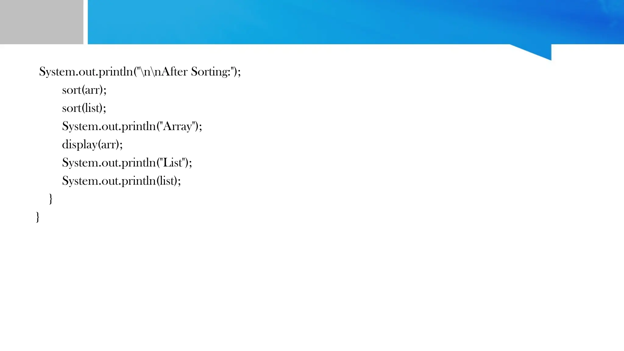 System.out.println("nnAfter Sorting:");
sort(arr);
sort(list);
System.out.println("Array");
display(arr);
System.out.println("List");
System.out.println(list);
}
}
 