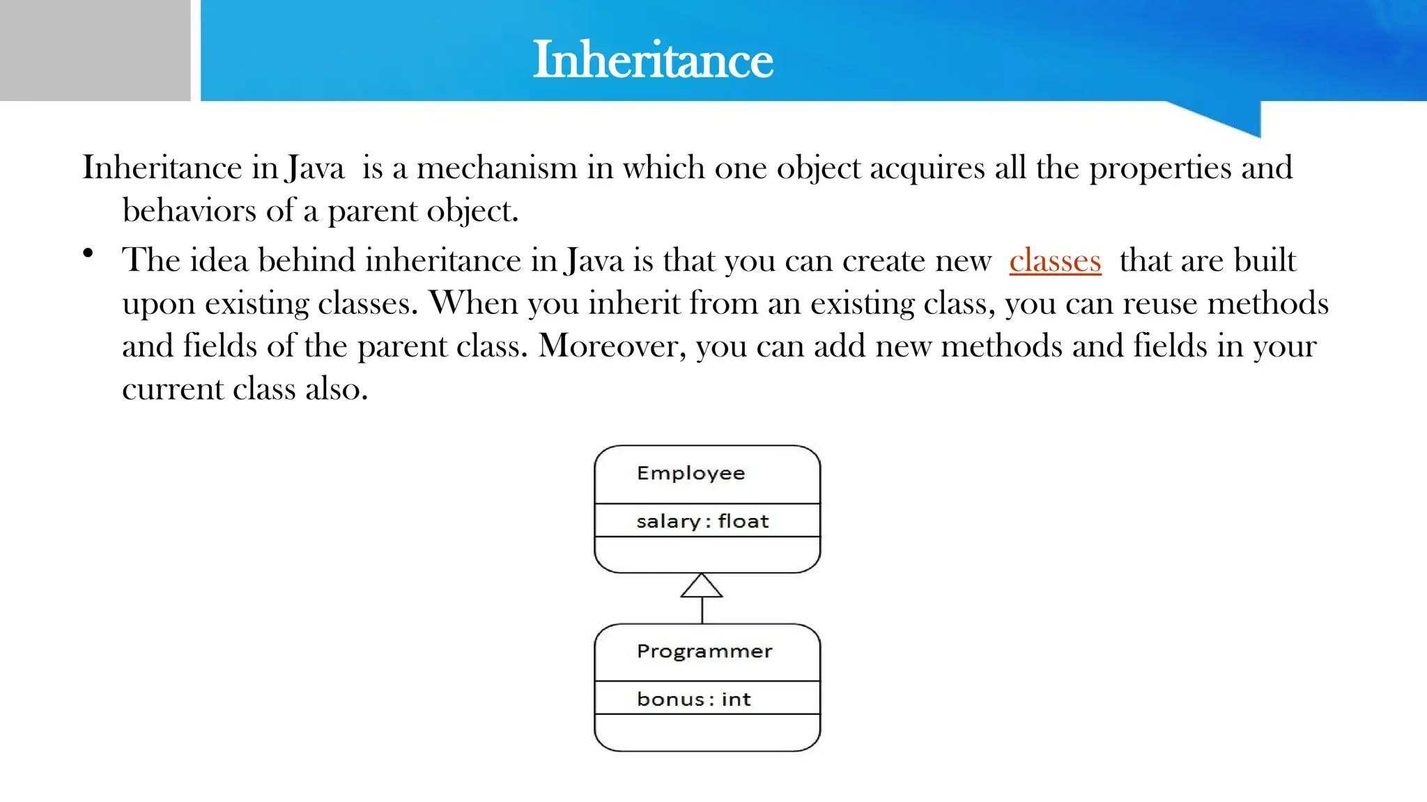 Inheritance
Inheritance in Java is a mechanism in which one object acquires all the properties and
behaviors of a parent object.
• The idea behind inheritance in Java is that you can create new classes that are built
upon existing classes. When you inherit from an existing class, you can reuse methods
and fields of the parent class. Moreover, you can add new methods and fields in your
current class also.
 