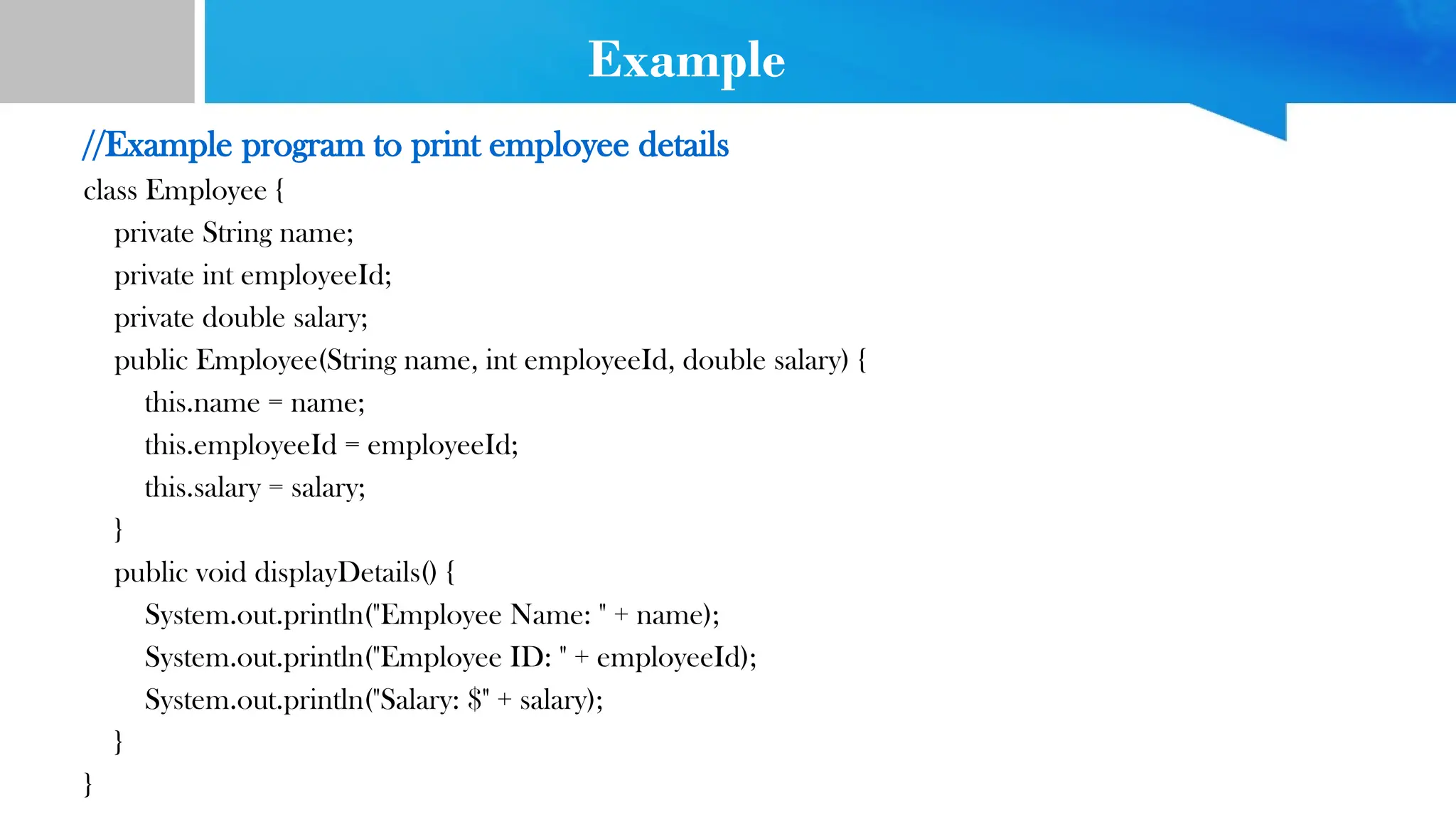 Example
//Example program to print employee details
class Employee {
private String name;
private int employeeId;
private double salary;
public Employee(String name, int employeeId, double salary) {
this.name = name;
this.employeeId = employeeId;
this.salary = salary;
}
public void displayDetails() {
System.out.println("Employee Name: " + name);
System.out.println("Employee ID: " + employeeId);
System.out.println("Salary: $" + salary);
}
}
 