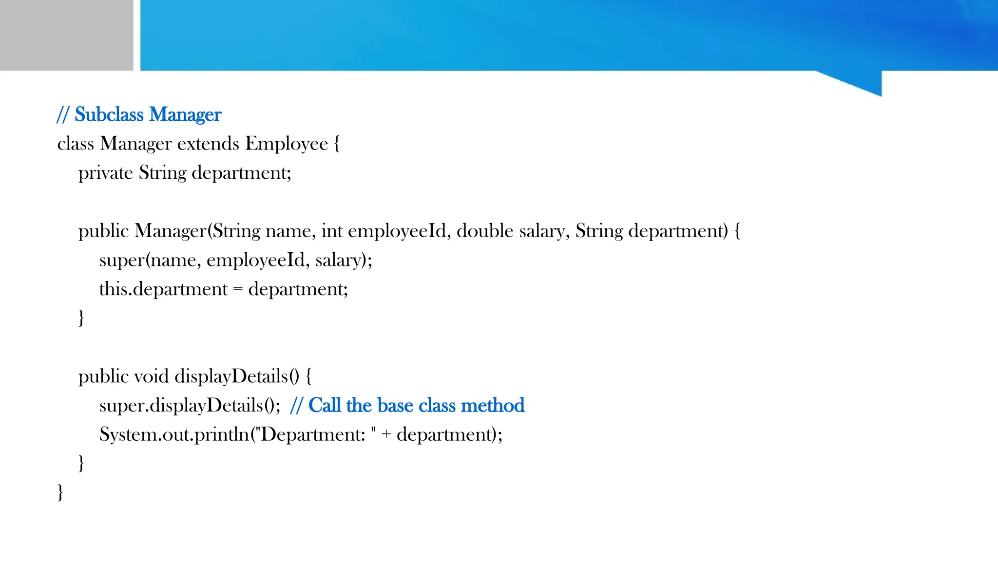 // Subclass Manager
class Manager extends Employee {
private String department;
public Manager(String name, int employeeId, double salary, String department) {
super(name, employeeId, salary);
this.department = department;
}
public void displayDetails() {
super.displayDetails(); // Call the base class method
System.out.println("Department: " + department);
}
}
 