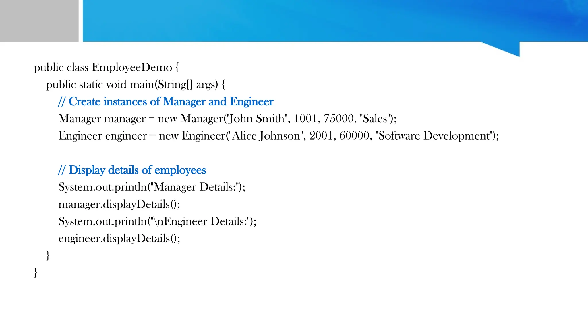 public class EmployeeDemo {
public static void main(String[] args) {
// Create instances of Manager and Engineer
Manager manager = new Manager("John Smith", 1001, 75000, "Sales");
Engineer engineer = new Engineer("Alice Johnson", 2001, 60000, "Software Development");
// Display details of employees
System.out.println("Manager Details:");
manager.displayDetails();
System.out.println("nEngineer Details:");
engineer.displayDetails();
}
}
 