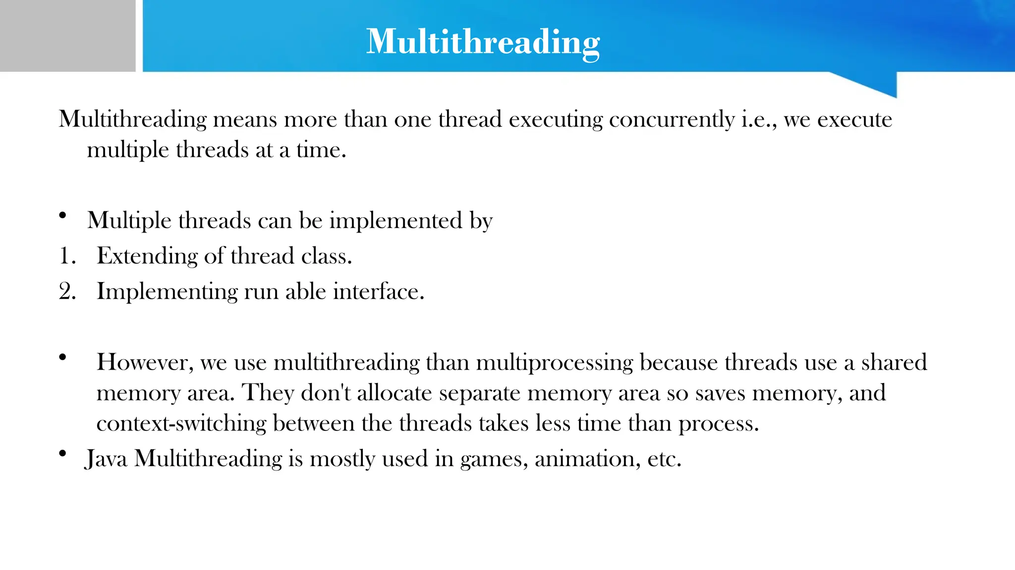 Multithreading
Multithreading means more than one thread executing concurrently i.e., we execute
multiple threads at a time.
• Multiple threads can be implemented by
1. Extending of thread class.
2. Implementing run able interface.
• However, we use multithreading than multiprocessing because threads use a shared
memory area. They don't allocate separate memory area so saves memory, and
context-switching between the threads takes less time than process.
• Java Multithreading is mostly used in games, animation, etc.
 