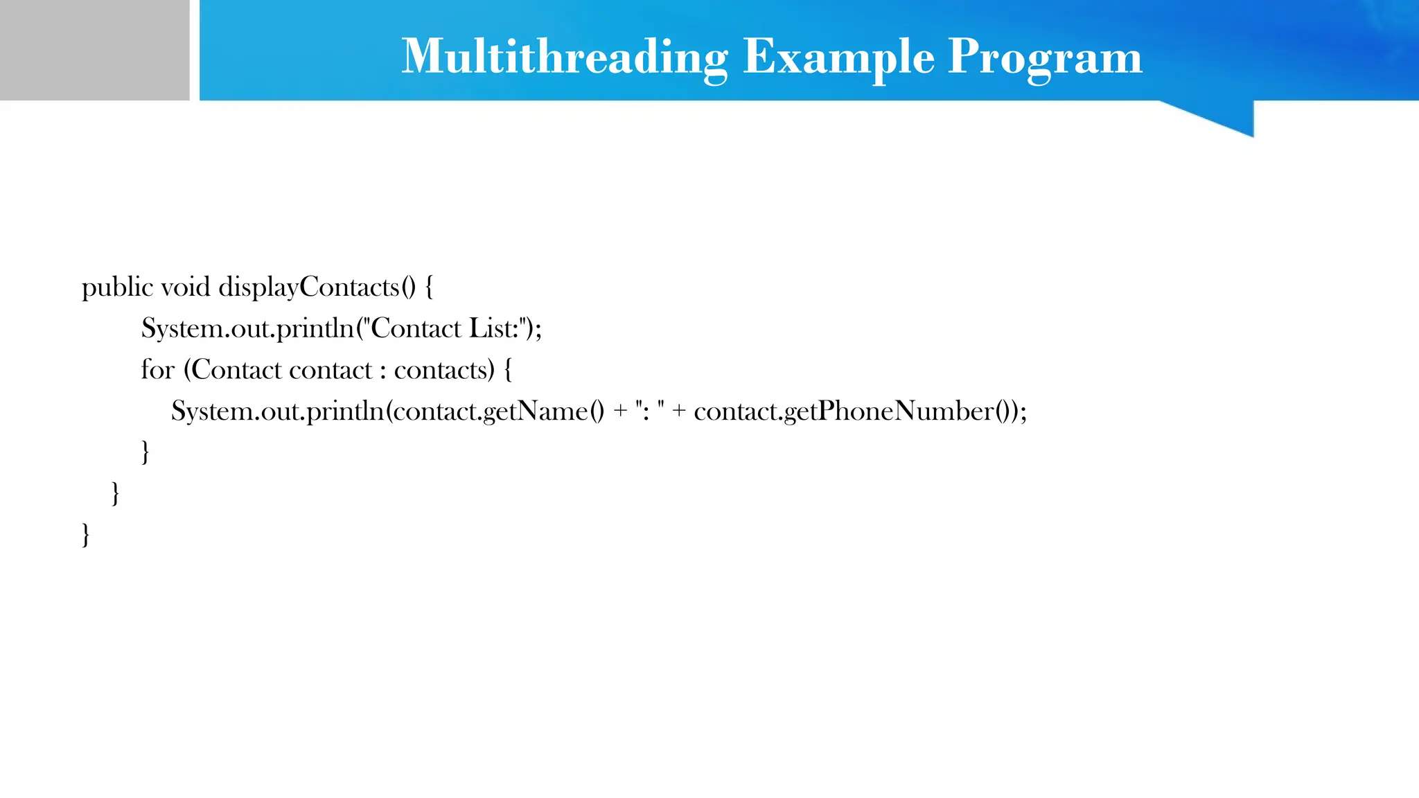 Multithreading Example Program
public void displayContacts() {
System.out.println("Contact List:");
for (Contact contact : contacts) {
System.out.println(contact.getName() + ": " + contact.getPhoneNumber());
}
}
}
 