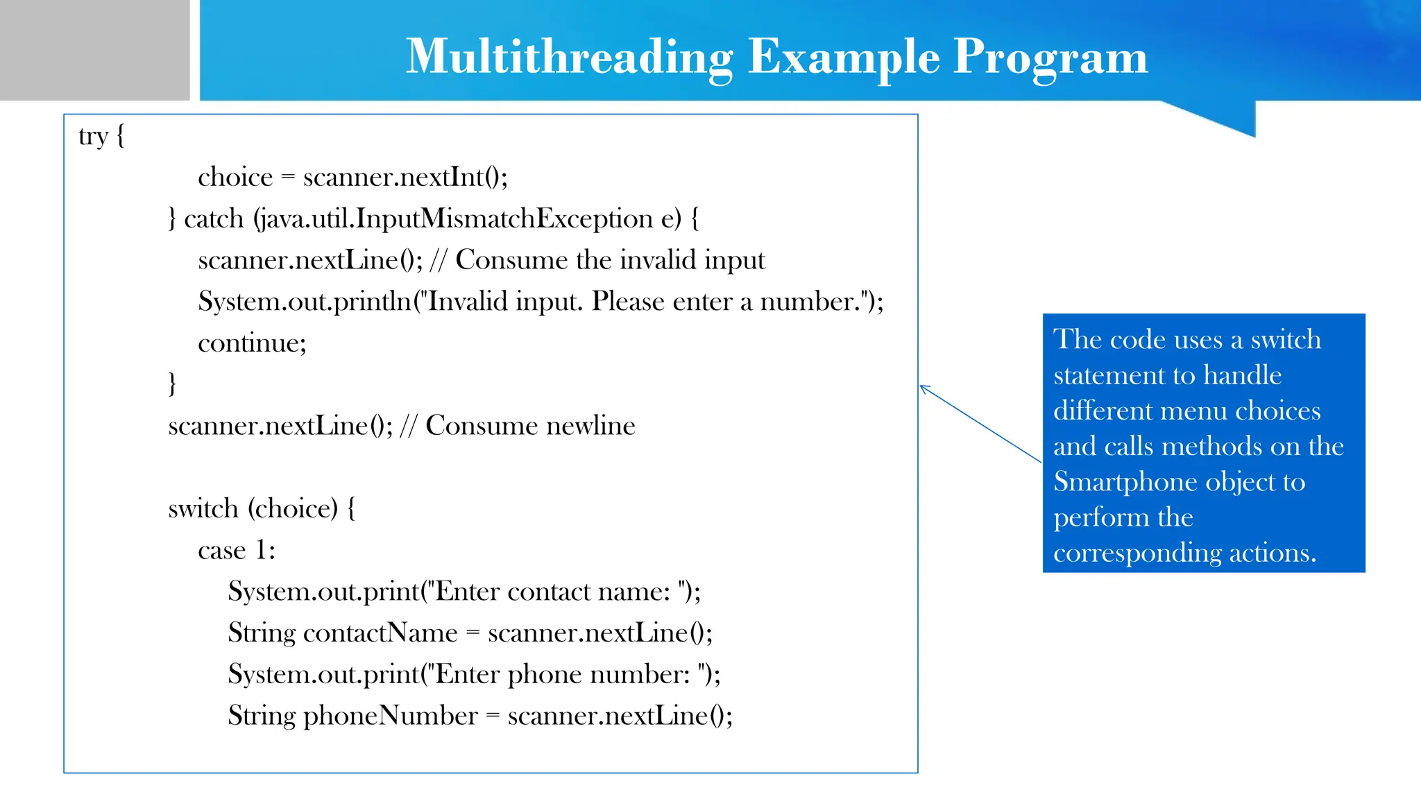 try {
choice = scanner.nextInt();
} catch (java.util.InputMismatchException e) {
scanner.nextLine(); // Consume the invalid input
System.out.println("Invalid input. Please enter a number.");
continue;
}
scanner.nextLine(); // Consume newline
switch (choice) {
case 1:
System.out.print("Enter contact name: ");
String contactName = scanner.nextLine();
System.out.print("Enter phone number: ");
String phoneNumber = scanner.nextLine();
The code uses a switch
statement to handle
different menu choices
and calls methods on the
Smartphone object to
perform the
corresponding actions.
Multithreading Example Program
 