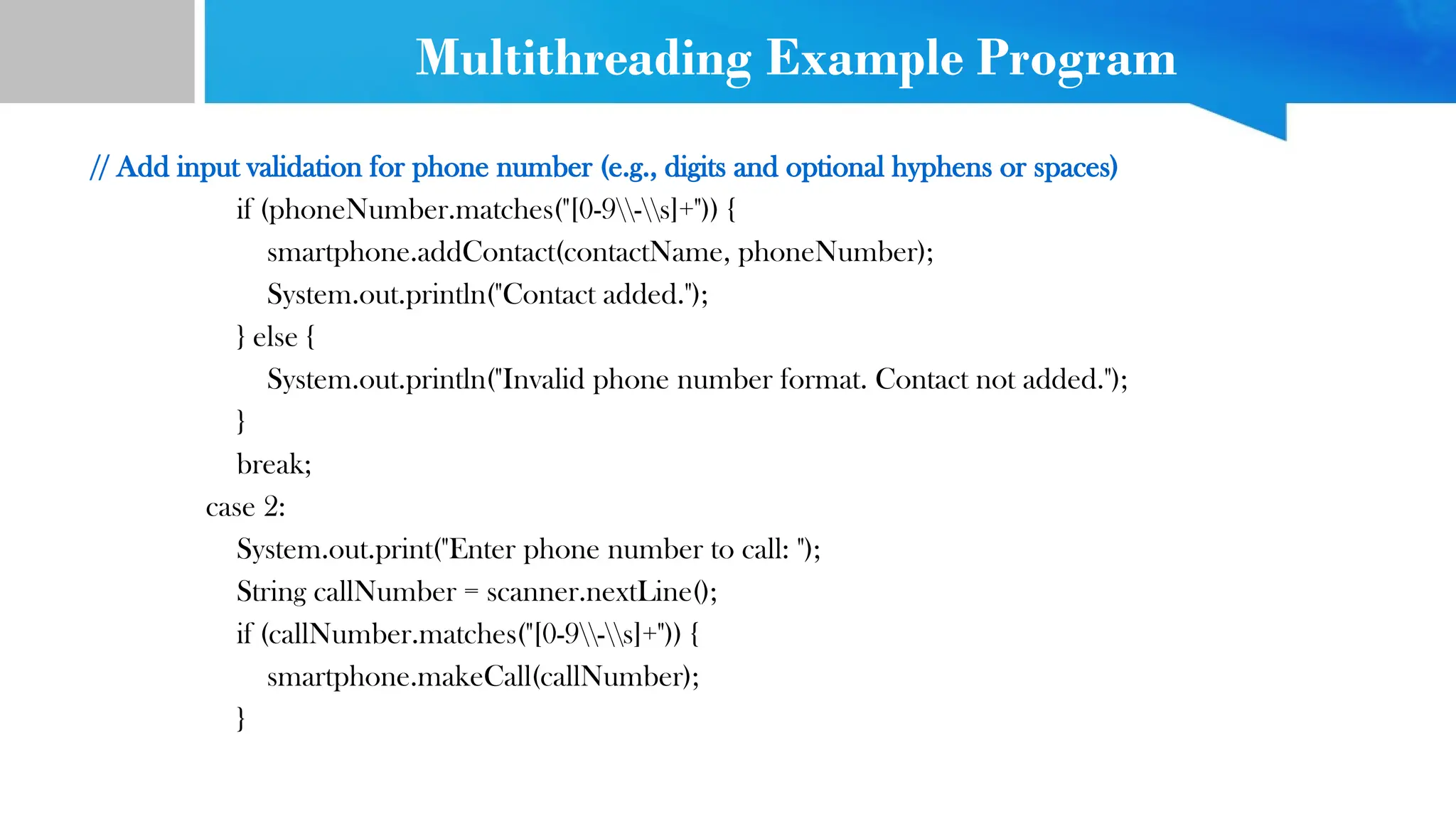 Multithreading Example Program
// Add input validation for phone number (e.g., digits and optional hyphens or spaces)
if (phoneNumber.matches("[0-9-s]+")) {
smartphone.addContact(contactName, phoneNumber);
System.out.println("Contact added.");
} else {
System.out.println("Invalid phone number format. Contact not added.");
}
break;
case 2:
System.out.print("Enter phone number to call: ");
String callNumber = scanner.nextLine();
if (callNumber.matches("[0-9-s]+")) {
smartphone.makeCall(callNumber);
}
 