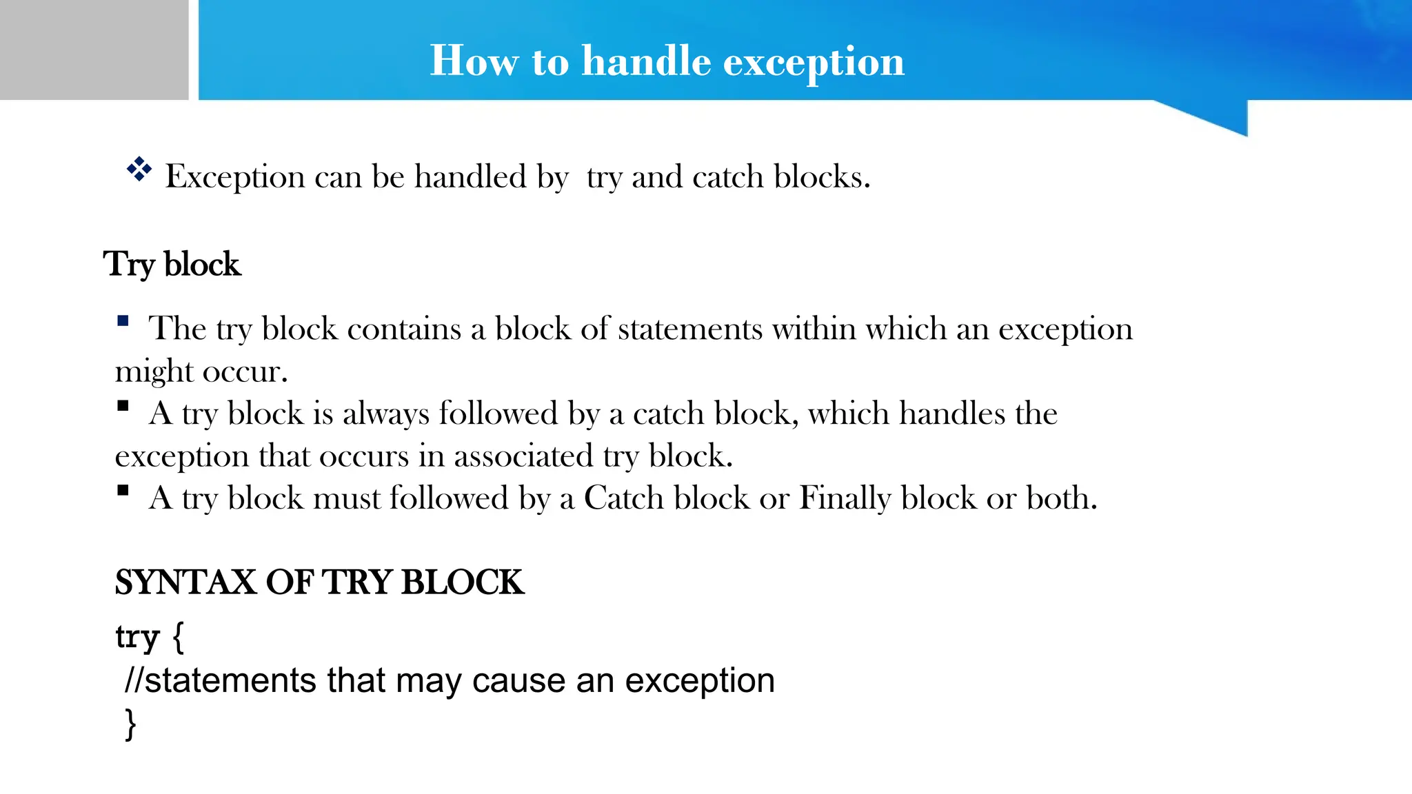 How to handle exception
 Exception can be handled by try and catch blocks.
Try block
 The try block contains a block of statements within which an exception
might occur.
 A try block is always followed by a catch block, which handles the
exception that occurs in associated try block.
 A try block must followed by a Catch block or Finally block or both.
SYNTAX OF TRY BLOCK
try {
//statements that may cause an exception
}
 