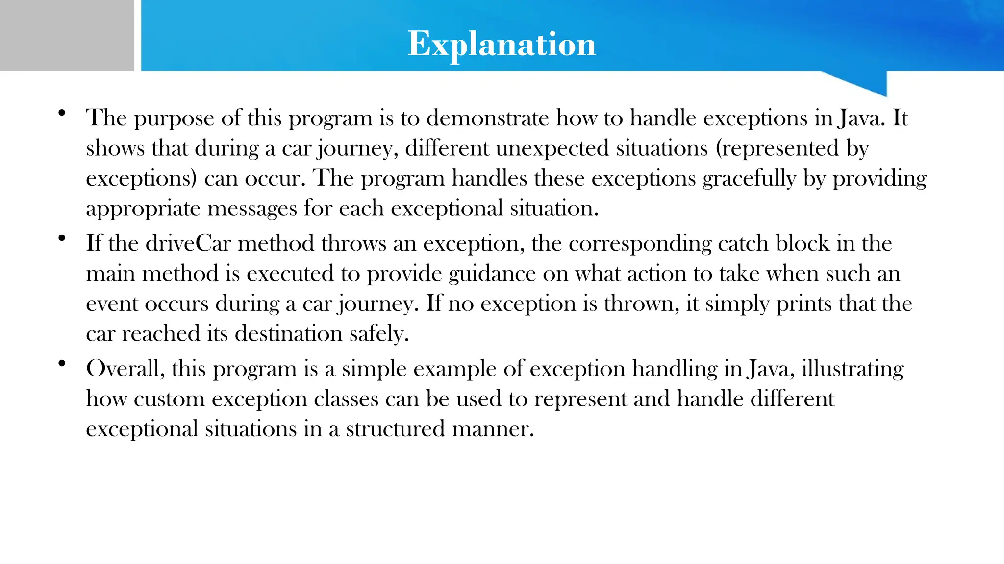 Explanation
• The purpose of this program is to demonstrate how to handle exceptions in Java. It
shows that during a car journey, different unexpected situations (represented by
exceptions) can occur. The program handles these exceptions gracefully by providing
appropriate messages for each exceptional situation.
• If the driveCar method throws an exception, the corresponding catch block in the
main method is executed to provide guidance on what action to take when such an
event occurs during a car journey. If no exception is thrown, it simply prints that the
car reached its destination safely.
• Overall, this program is a simple example of exception handling in Java, illustrating
how custom exception classes can be used to represent and handle different
exceptional situations in a structured manner.
 