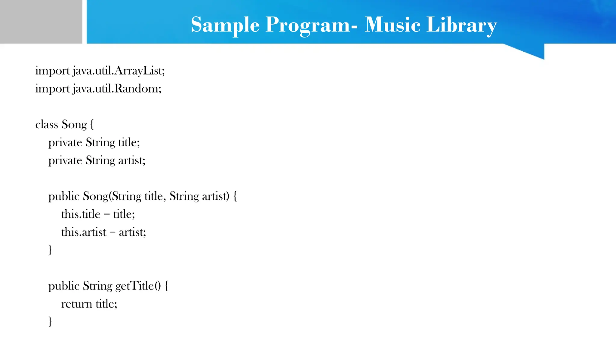 Sample Program- Music Library
import java.util.ArrayList;
import java.util.Random;
class Song {
private String title;
private String artist;
public Song(String title, String artist) {
this.title = title;
this.artist = artist;
}
public String getTitle() {
return title;
}
 
