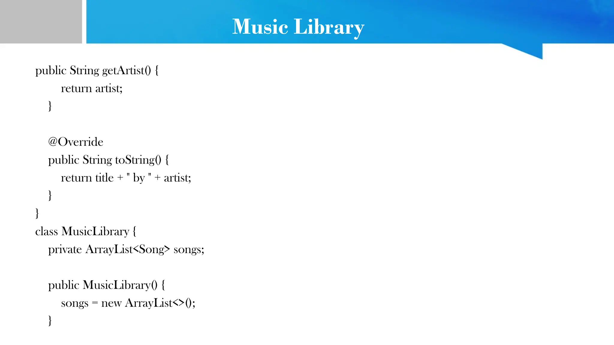 Music Library
public String getArtist() {
return artist;
}
@Override
public String toString() {
return title + " by " + artist;
}
}
class MusicLibrary {
private ArrayList<Song> songs;
public MusicLibrary() {
songs = new ArrayList<>();
}
 