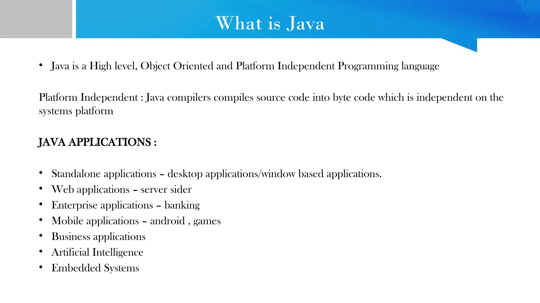 What is Java
• Java is a High level, Object Oriented and Platform Independent Programming language
Platform Independent : Java compilers compiles source code into byte code which is independent on the
systems platform
JAVA APPLICATIONS :
• Standalone applications – desktop applications/window based applications.
• Web applications – server sider
• Enterprise applications – banking
• Mobile applications – android , games
• Business applications
• Artificial Intelligence
• Embedded Systems
 