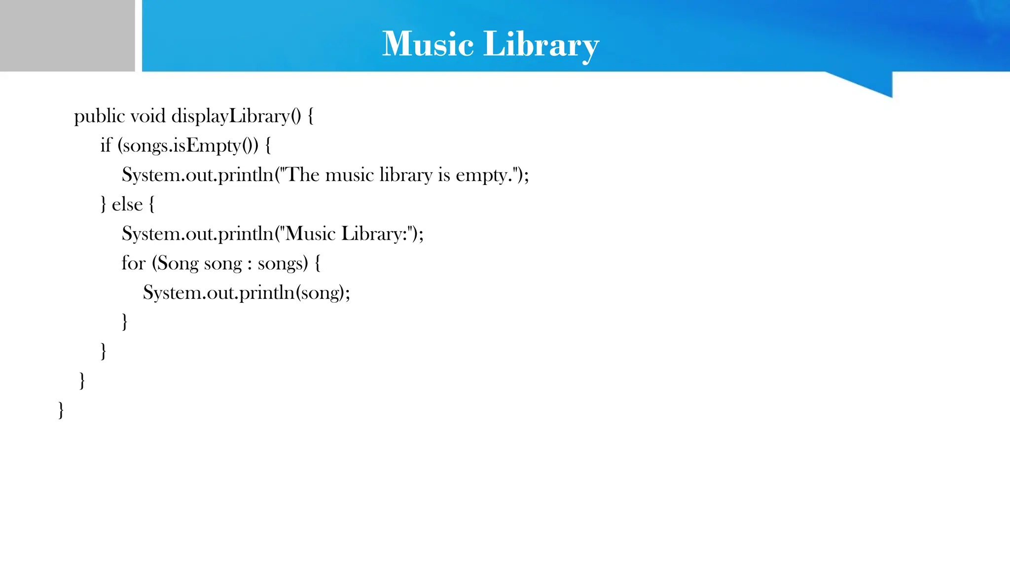 Music Library
public void displayLibrary() {
if (songs.isEmpty()) {
System.out.println("The music library is empty.");
} else {
System.out.println("Music Library:");
for (Song song : songs) {
System.out.println(song);
}
}
}
}
 